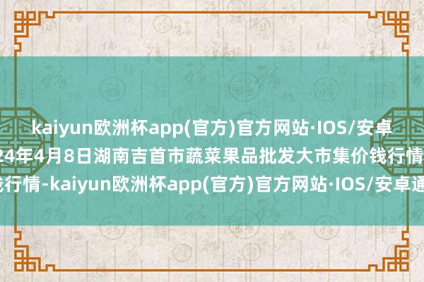 kaiyun欧洲杯app(官方)官方网站·IOS/安卓通用版/手机APP下载2024年4月8日湖南吉首市蔬菜果品批发大市集价钱行情-kaiyun欧洲杯app(官方)官方网站·IOS/安卓通用版/手机APP下载