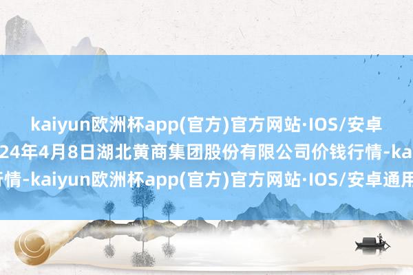 kaiyun欧洲杯app(官方)官方网站·IOS/安卓通用版/手机APP下载2024年4月8日湖北黄商集团股份有限公司价钱行情-kaiyun欧洲杯app(官方)官方网站·IOS/安卓通用版/手机APP下载