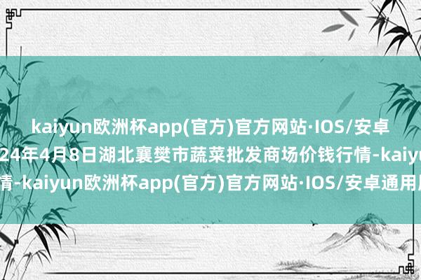 kaiyun欧洲杯app(官方)官方网站·IOS/安卓通用版/手机APP下载2024年4月8日湖北襄樊市蔬菜批发商场价钱行情-kaiyun欧洲杯app(官方)官方网站·IOS/安卓通用版/手机APP下载