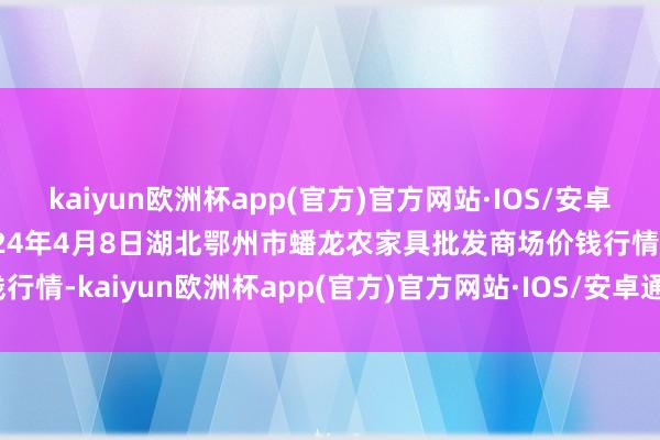 kaiyun欧洲杯app(官方)官方网站·IOS/安卓通用版/手机APP下载2024年4月8日湖北鄂州市蟠龙农家具批发商场价钱行情-kaiyun欧洲杯app(官方)官方网站·IOS/安卓通用版/手机APP下载