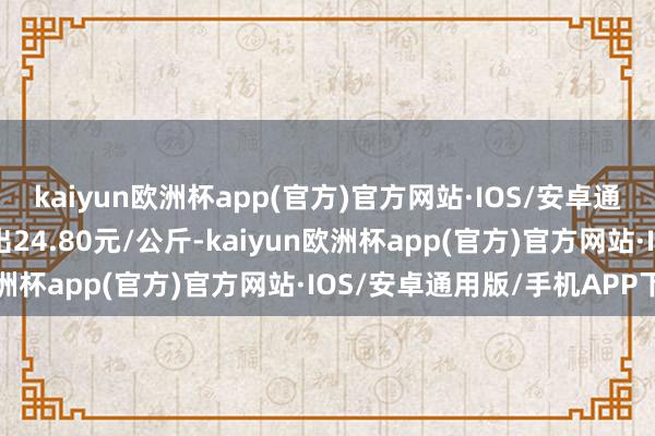 kaiyun欧洲杯app(官方)官方网站·IOS/安卓通用版/手机APP下载进出24.80元/公斤-kaiyun欧洲杯app(官方)官方网站·IOS/安卓通用版/手机APP下载