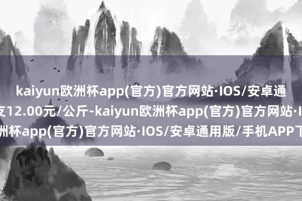 kaiyun欧洲杯app(官方)官方网站·IOS/安卓通用版/手机APP下载收支12.00元/公斤-kaiyun欧洲杯app(官方)官方网站·IOS/安卓通用版/手机APP下载