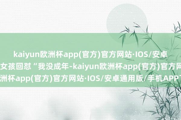 kaiyun欧洲杯app(官方)官方网站·IOS/安卓通用版/手机APP下载”女孩回怼“我没成年-kaiyun欧洲杯app(官方)官方网站·IOS/安卓通用版/手机APP下载