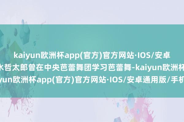 kaiyun欧洲杯app(官方)官方网站·IOS/安卓通用版/手机APP下载净水哲太郎曾在中央芭蕾舞团学习芭蕾舞-kaiyun欧洲杯app(官方)官方网站·IOS/安卓通用版/手机APP下载