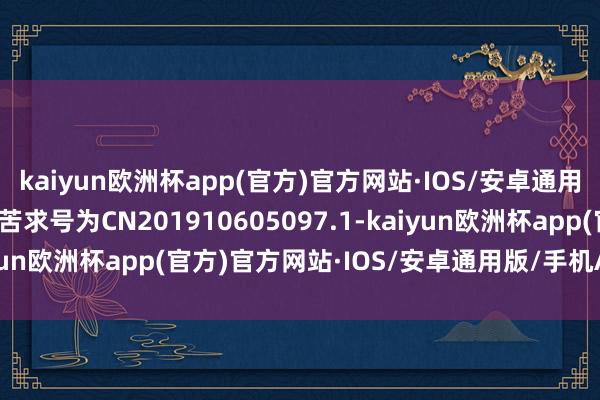 kaiyun欧洲杯app(官方)官方网站·IOS/安卓通用版/手机APP下载专利苦求号为CN201910605097.1-kaiyun欧洲杯app(官方)官方网站·IOS/安卓通用版/手机APP下载