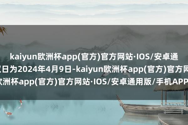 kaiyun欧洲杯app(官方)官方网站·IOS/安卓通用版/手机APP下载授权日为2024年4月9日-kaiyun欧洲杯app(官方)官方网站·IOS/安卓通用版/手机APP下载