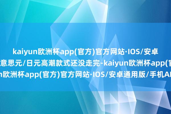 kaiyun欧洲杯app(官方)官方网站·IOS/安卓通用版/手机APP下载好意思元/日元高潮款式还没走完-kaiyun欧洲杯app(官方)官方网站·IOS/安卓通用版/手机APP下载