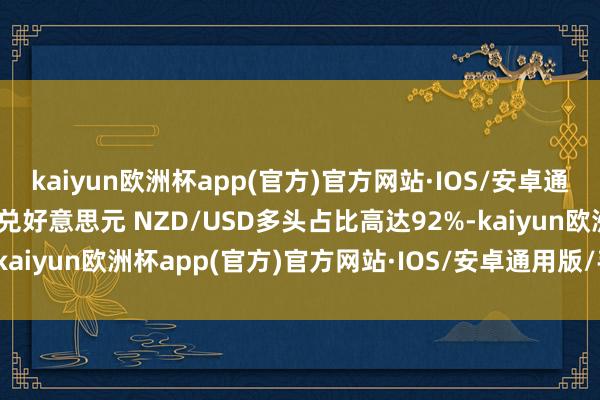 kaiyun欧洲杯app(官方)官方网站·IOS/安卓通用版/手机APP下载纽元兑好意思元 NZD/USD多头占比高达92%-kaiyun欧洲杯app(官方)官方网站·IOS/安卓通用版/手机APP下载