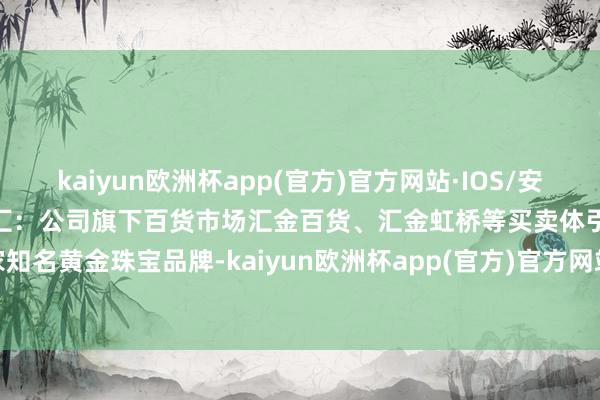 kaiyun欧洲杯app(官方)官方网站·IOS/安卓通用版/手机APP下载徐家汇：公司旗下百货市场汇金百货、汇金虹桥等买卖体引进多家知名黄金珠宝品牌-kaiyun欧洲杯app(官方)官方网站·IOS/安卓通用版/手机APP下载