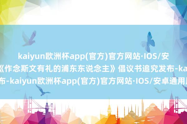 kaiyun欧洲杯app(官方)官方网站·IOS/安卓通用版/手机APP下载《作念斯文有礼的浦东东说念主》倡议书追究发布-kaiyun欧洲杯app(官方)官方网站·IOS/安卓通用版/手机APP下载