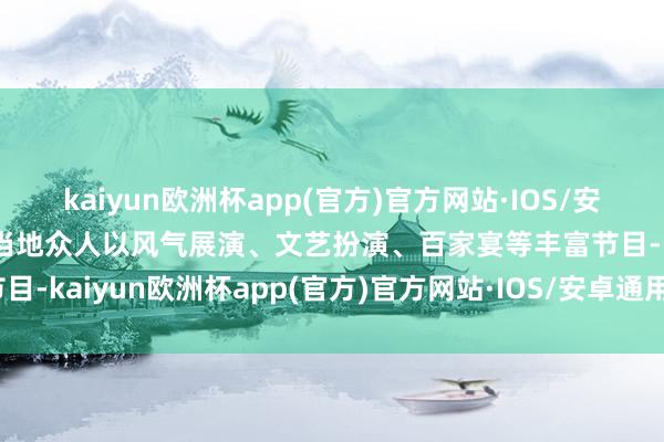 kaiyun欧洲杯app(官方)官方网站·IOS/安卓通用版/手机APP下载当地众人以风气展演、文艺扮演、百家宴等丰富节目-kaiyun欧洲杯app(官方)官方网站·IOS/安卓通用版/手机APP下载