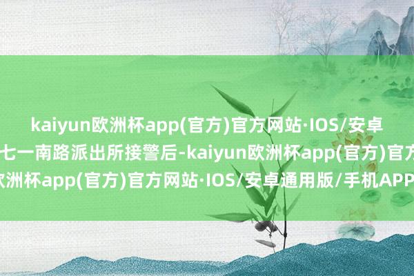 kaiyun欧洲杯app(官方)官方网站·IOS/安卓通用版/手机APP下载”七一南路派出所接警后-kaiyun欧洲杯app(官方)官方网站·IOS/安卓通用版/手机APP下载