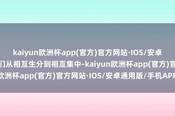 kaiyun欧洲杯app(官方)官方网站·IOS/安卓通用版/手机APP下载他们从相互生分到相互集中-kaiyun欧洲杯app(官方)官方网站·IOS/安卓通用版/手机APP下载