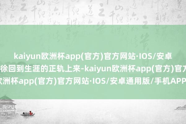 kaiyun欧洲杯app(官方)官方网站·IOS/安卓通用版/手机APP下载徐徐回到生涯的正轨上来-kaiyun欧洲杯app(官方)官方网站·IOS/安卓通用版/手机APP下载