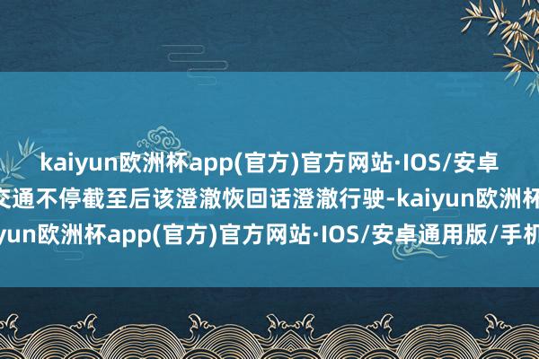 kaiyun欧洲杯app(官方)官方网站·IOS/安卓通用版/手机APP下载待交通不停截至后该澄澈恢回话澄澈行驶-kaiyun欧洲杯app(官方)官方网站·IOS/安卓通用版/手机APP下载