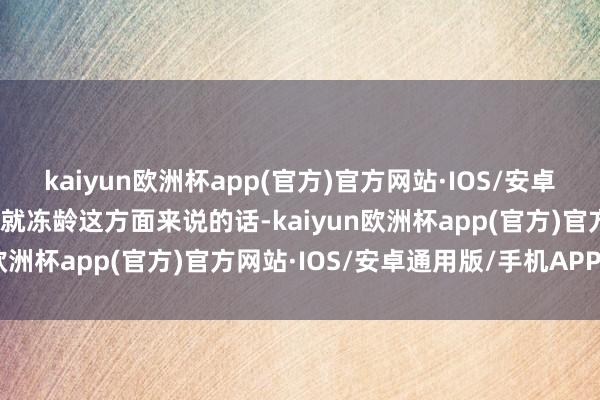 kaiyun欧洲杯app(官方)官方网站·IOS/安卓通用版/手机APP下载单就冻龄这方面来说的话-kaiyun欧洲杯app(官方)官方网站·IOS/安卓通用版/手机APP下载