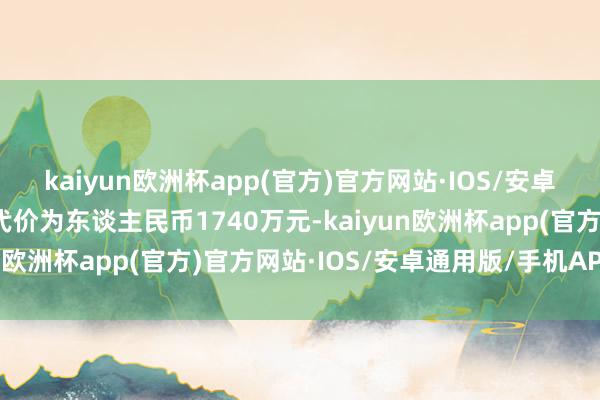 kaiyun欧洲杯app(官方)官方网站·IOS/安卓通用版/手机APP下载代价为东谈主民币1740万元-kaiyun欧洲杯app(官方)官方网站·IOS/安卓通用版/手机APP下载