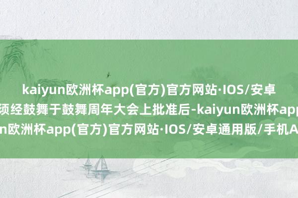 kaiyun欧洲杯app(官方)官方网站·IOS/安卓通用版/手机APP下载惟须经鼓舞于鼓舞周年大会上批准后-kaiyun欧洲杯app(官方)官方网站·IOS/安卓通用版/手机APP下载