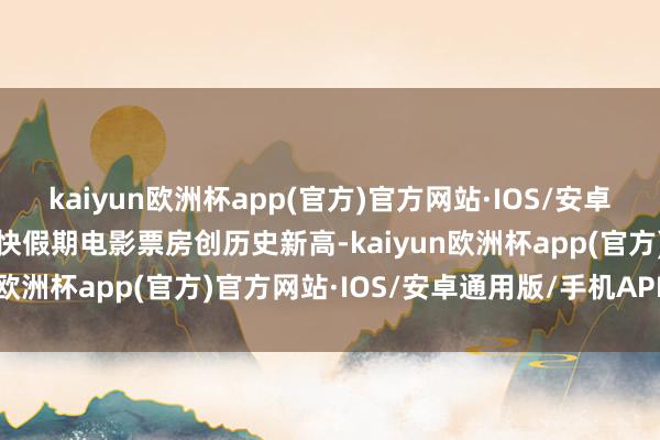 kaiyun欧洲杯app(官方)官方网站·IOS/安卓通用版/手机APP下载直快假期电影票房创历史新高-kaiyun欧洲杯app(官方)官方网站·IOS/安卓通用版/手机APP下载