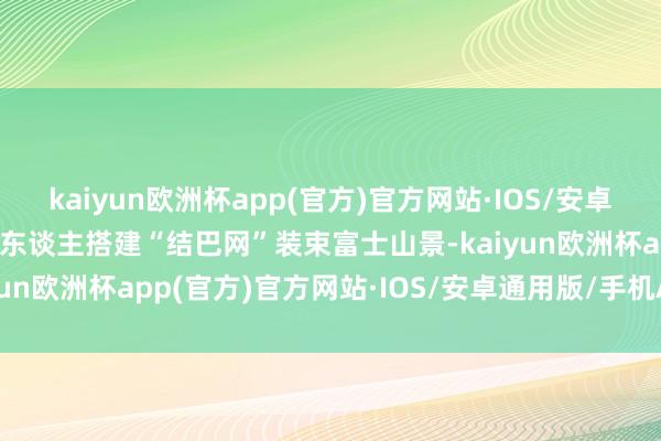 kaiyun欧洲杯app(官方)官方网站·IOS/安卓通用版/手机APP下载工东谈主搭建“结巴网”装束富士山景-kaiyun欧洲杯app(官方)官方网站·IOS/安卓通用版/手机APP下载