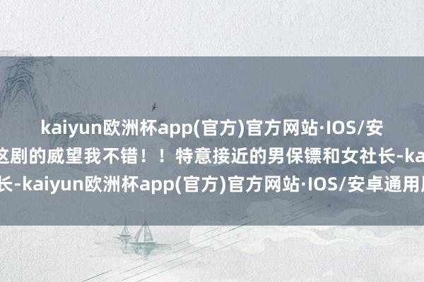 kaiyun欧洲杯app(官方)官方网站·IOS/安卓通用版/手机APP下载这剧的威望我不错！！特意接近的男保镖和女社长-kaiyun欧洲杯app(官方)官方网站·IOS/安卓通用版/手机APP下载