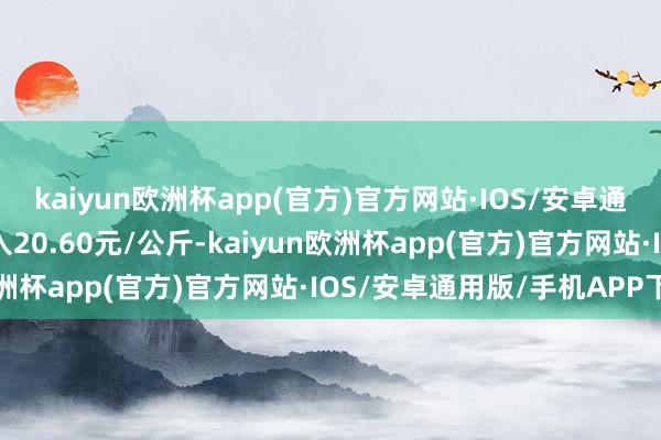 kaiyun欧洲杯app(官方)官方网站·IOS/安卓通用版/手机APP下载出入20.60元/公斤-kaiyun欧洲杯app(官方)官方网站·IOS/安卓通用版/手机APP下载