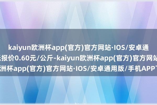 kaiyun欧洲杯app(官方)官方网站·IOS/安卓通用版/手机APP下载最低报价0.60元/公斤-kaiyun欧洲杯app(官方)官方网站·IOS/安卓通用版/手机APP下载