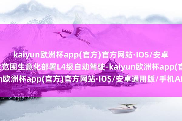 kaiyun欧洲杯app(官方)官方网站·IOS/安卓通用版/手机APP下载大范围生意化部署L4级自动驾驶-kaiyun欧洲杯app(官方)官方网站·IOS/安卓通用版/手机APP下载