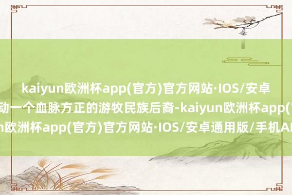 kaiyun欧洲杯app(官方)官方网站·IOS/安卓通用版/手机APP下载行动一个血脉方正的游牧民族后裔-kaiyun欧洲杯app(官方)官方网站·IOS/安卓通用版/手机APP下载