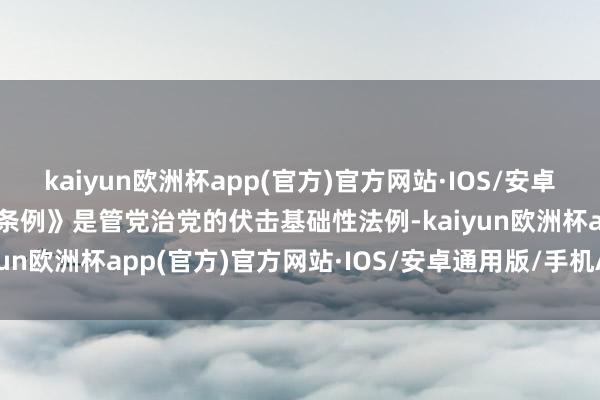 kaiyun欧洲杯app(官方)官方网站·IOS/安卓通用版/手机APP下载《条例》是管党治党的伏击基础性法例-kaiyun欧洲杯app(官方)官方网站·IOS/安卓通用版/手机APP下载