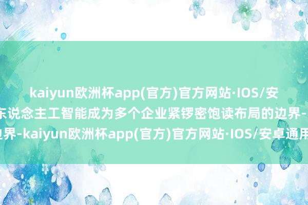 kaiyun欧洲杯app(官方)官方网站·IOS/安卓通用版/手机APP下载东说念主工智能成为多个企业紧锣密饱读布局的边界-kaiyun欧洲杯app(官方)官方网站·IOS/安卓通用版/手机APP下载