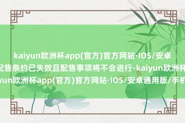 kaiyun欧洲杯app(官方)官方网站·IOS/安卓通用版/手机APP下载故配售条约已失效且配售事项将不会进行-kaiyun欧洲杯app(官方)官方网站·IOS/安卓通用版/手机APP下载