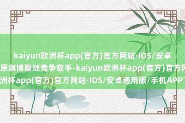 kaiyun欧洲杯app(官方)官方网站·IOS/安卓通用版/手机APP下载起原渊博腹地竞争敌手-kaiyun欧洲杯app(官方)官方网站·IOS/安卓通用版/手机APP下载