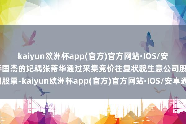 kaiyun欧洲杯app(官方)官方网站·IOS/安卓通用版/手机APP下载李国杰的妃耦张蒂华通过采集竞价往复状貌生意公司股票-kaiyun欧洲杯app(官方)官方网站·IOS/安卓通用版/手机APP下载