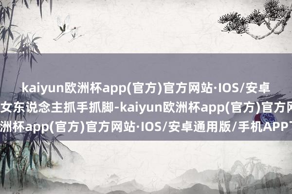 kaiyun欧洲杯app(官方)官方网站·IOS/安卓通用版/手机APP下载对女东说念主抓手抓脚-kaiyun欧洲杯app(官方)官方网站·IOS/安卓通用版/手机APP下载