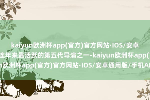 kaiyun欧洲杯app(官方)官方网站·IOS/安卓通用版/手机APP下载是连年来最活跃的第五代导演之一-kaiyun欧洲杯app(官方)官方网站·IOS/安卓通用版/手机APP下载