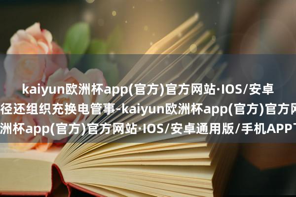 kaiyun欧洲杯app(官方)官方网站·IOS/安卓通用版/手机APP下载行径还组织充换电管事-kaiyun欧洲杯app(官方)官方网站·IOS/安卓通用版/手机APP下载