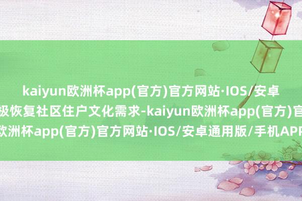 kaiyun欧洲杯app(官方)官方网站·IOS/安卓通用版/手机APP下载积极恢复社区住户文化需求-kaiyun欧洲杯app(官方)官方网站·IOS/安卓通用版/手机APP下载