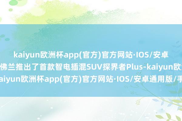 kaiyun欧洲杯app(官方)官方网站·IOS/安卓通用版/手机APP下载雪佛兰推出了首款智电插混SUV探界者Plus-kaiyun欧洲杯app(官方)官方网站·IOS/安卓通用版/手机APP下载