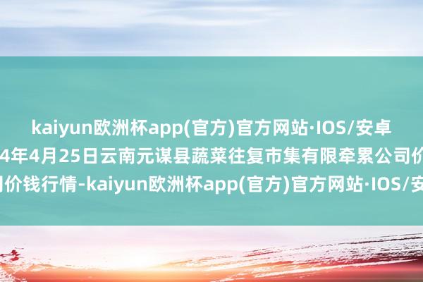 kaiyun欧洲杯app(官方)官方网站·IOS/安卓通用版/手机APP下载2024年4月25日云南元谋县蔬菜往复市集有限牵累公司价钱行情-kaiyun欧洲杯app(官方)官方网站·IOS/安卓通用版/手机APP下载