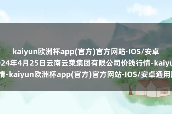 kaiyun欧洲杯app(官方)官方网站·IOS/安卓通用版/手机APP下载2024年4月25日云南云菜集团有限公司价钱行情-kaiyun欧洲杯app(官方)官方网站·IOS/安卓通用版/手机APP下载