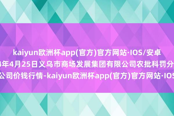 kaiyun欧洲杯app(官方)官方网站·IOS/安卓通用版/手机APP下载2024年4月25日义乌市商场发展集团有限公司农批科罚分公司价钱行情-kaiyun欧洲杯app(官方)官方网站·IOS/安卓通用版/手机APP下载