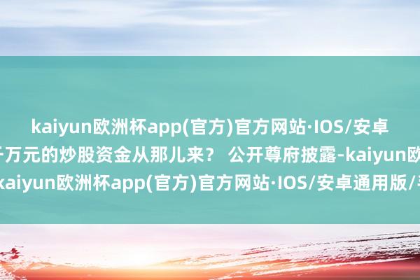 kaiyun欧洲杯app(官方)官方网站·IOS/安卓通用版/手机APP下载逾千万元的炒股资金从那儿来？ 公开尊府披露-kaiyun欧洲杯app(官方)官方网站·IOS/安卓通用版/手机APP下载