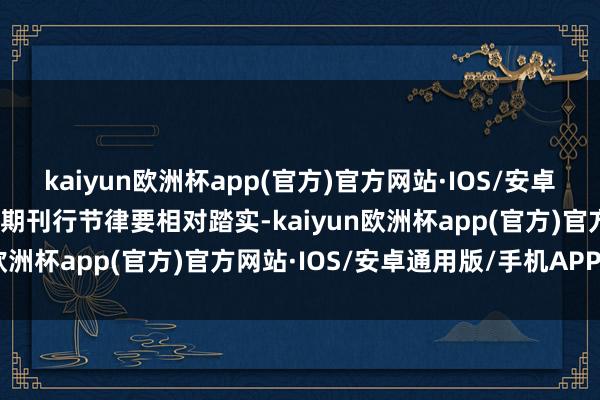 kaiyun欧洲杯app(官方)官方网站·IOS/安卓通用版/手机APP下载同期刊行节律要相对踏实-kaiyun欧洲杯app(官方)官方网站·IOS/安卓通用版/手机APP下载