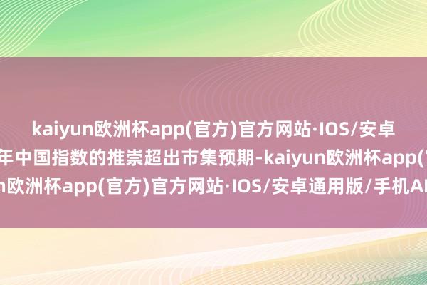 kaiyun欧洲杯app(官方)官方网站·IOS/安卓通用版/手机APP下载本年中国指数的推崇超出市集预期-kaiyun欧洲杯app(官方)官方网站·IOS/安卓通用版/手机APP下载