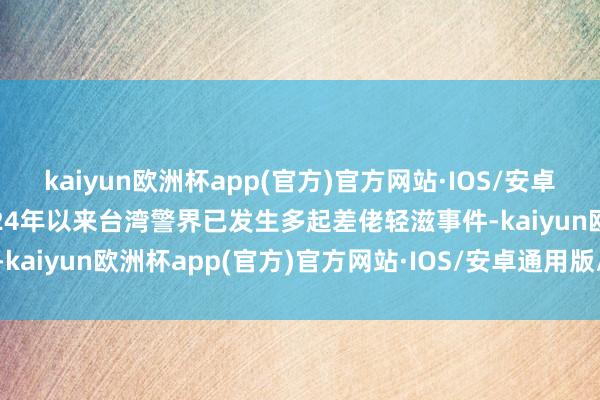 kaiyun欧洲杯app(官方)官方网站·IOS/安卓通用版/手机APP下载2024年以来台湾警界已发生多起差佬轻滋事件-kaiyun欧洲杯app(官方)官方网站·IOS/安卓通用版/手机APP下载