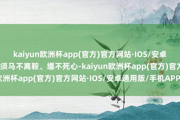 kaiyun欧洲杯app(官方)官方网站·IOS/安卓通用版/手机APP下载必须马不离鞍、缰不死心-kaiyun欧洲杯app(官方)官方网站·IOS/安卓通用版/手机APP下载