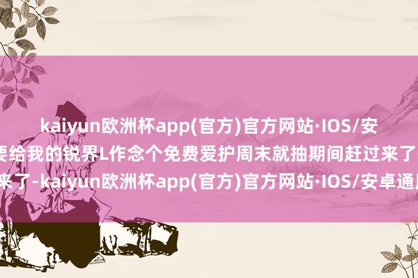 kaiyun欧洲杯app(官方)官方网站·IOS/安卓通用版/手机APP下载要给我的锐界L作念个免费爱护周末就抽期间赶过来了-kaiyun欧洲杯app(官方)官方网站·IOS/安卓通用版/手机APP下载