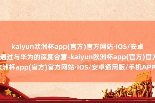 kaiyun欧洲杯app(官方)官方网站·IOS/安卓通用版/手机APP下载更通过与华为的深度合营-kaiyun欧洲杯app(官方)官方网站·IOS/安卓通用版/手机APP下载