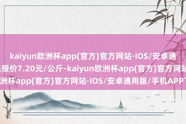 kaiyun欧洲杯app(官方)官方网站·IOS/安卓通用版/手机APP下载最低报价7.20元/公斤-kaiyun欧洲杯app(官方)官方网站·IOS/安卓通用版/手机APP下载